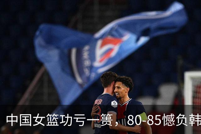 中国女篮功亏一篑，80-85憾负韩国，关键时刻错失良机